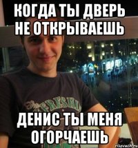Когда ты дверь не открываешь Денис ты меня огорчаешь