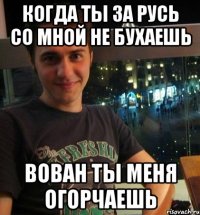 Когда ты за Русь со мной не бухаешь Вован ты меня огорчаешь