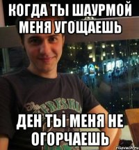 Когда ты шаурмой меня угощаешь Ден ты меня не огорчаешь