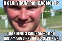 в селі упала рождаємость шоб мені з сашком ходой калафана з рибой, то дерли би