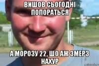 вишов сьогодні попораться а морозу 22, шо аж змерз нахур