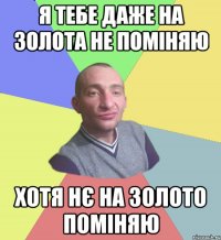 Я тебе даже на золота не поміняю хотя нє на золото поміняю