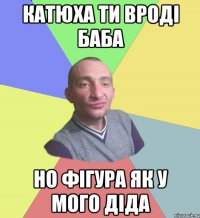 кАТЮХА ти вроді баба но фігура як у мого діда