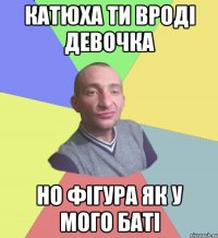 Катюха ти вроді девочка но фігура як у мого баті