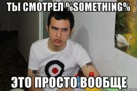ты смотрел %something% это просто вообще