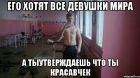 Его хотят все девушки мира А тыутверждаешь что ты красавчек