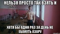 Нельзя просто так взять и Хотя бы один раз за день не ебануть Азару