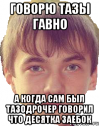 Говорю тазы гавно А когда сам был тазодрочер говорил что десятка заебок
