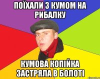 Поїхали з кумом на рибалку Кумова копійка застряла в болоті