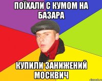 Поїхали с кумом на базара Купили занижений москвич