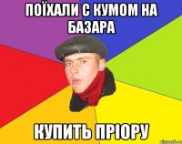 Поїхали с кумом на базара Купить пріору
