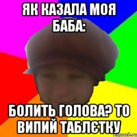 Як казала моя баба: Болить голова? То випий таблєтку