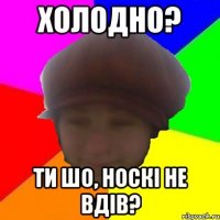 Холодно? Ти шо, носкі не вдів?