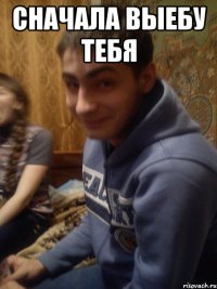 сначала выебу тебя 