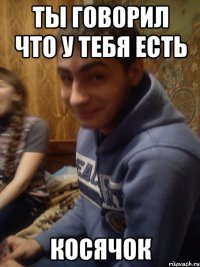 ты говорил что у тебя есть косячок