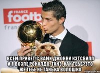  Всем привет!С вами джонни кэтсвилл и я возле роналдо, танэ, как тебе?Это же тебе не танька волошко