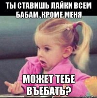 ты ставишь лайки всем бабам ,кроме меня может тебе въебать?