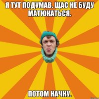 Я тут подумав. Щас не буду матюкаться. Потом начну.