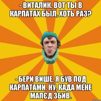 - Виталик, вот ты в Карпатах был, хоть раз? - Бери више. Я був под Карпатами. Ну, када мене мапєд збив.