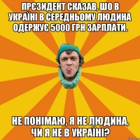 Прєзидент сказав, шо в Україні в середньому людина одержує 5000 грн зарплати. Не понімаю, я не людина, чи я не в Україні?