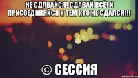 Не сдавайся! Сдавай всё! И присоединяйся к тем кто не сдался!!! © Сессия