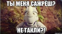 ты меня сажрёш? не такли?!