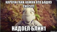 карочи гани камни ато башку снесу!!! надоел блин1