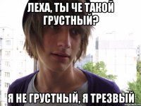 Леха, ты че такой грустный? Я не грустный, я трезвый
