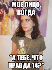 мое лицо, когда "а тебе, что правда 14?"