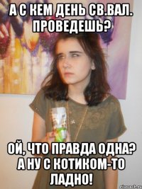 а с кем день Св.Вал. проведешь? ой, что правда одна? а ну с котиком-то ладно!