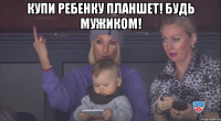 Купи ребенку планшет! Будь мужиком! 