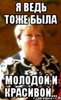 Я ведь тоже была молодой и красивой...