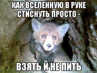 как вселенную в руке стиснуть просто - взять и не пить