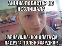 Анічка лобаста? нє нєслишала карнаушка- конопата да падруга, только хардкор