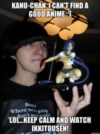 Kanu-chan, I can't find a good anime :'( lol...keep calm and watch ikkitousen!