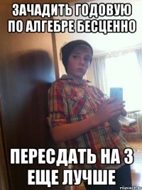 Зачадить годовую по алгебре бесценно Пересдать на 3 еще лучше