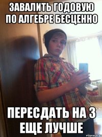 Завалить годовую по алгебре бесценно Пересдать на 3 еще лучше