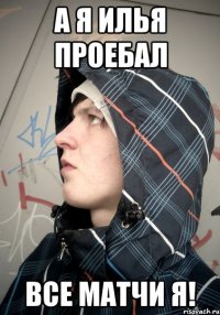 А Я ИЛЬЯ ПРОЕБАЛ ВСЕ МАТЧИ Я!