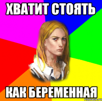 Хватит стоять как беременная