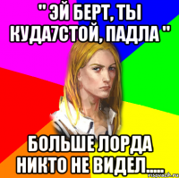 " ЭЙ БЕРТ, ТЫ КУДА7СТОЙ, ПАДЛА " БОЛЬШЕ ЛОРДА НИКТО НЕ ВИДЕЛ.....