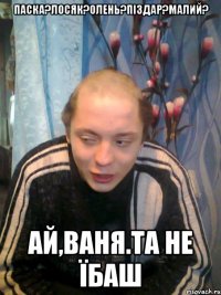 ПАСКА?ЛОСЯК?ОЛЕНЬ?ПІЗДАР?МАЛИЙ? АЙ,ВАНЯ.ТА НЕ ЇБАШ