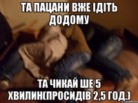 Та пацани вже ідіть додому та чикай ше 5 хвилин(просидів 2,5 год.)