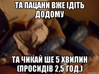Та пацани вже ідіть додому та чикай ше 5 хвилин (просидів 2,5 год.)