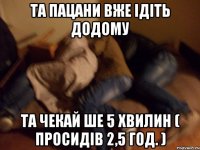 Та пацани вже ідіть додому та чекай ше 5 хвилин ( просидів 2,5 год. )
