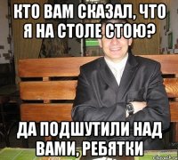 кто вам сказал, что я на столе стою? да подшутили над вами, ребятки
