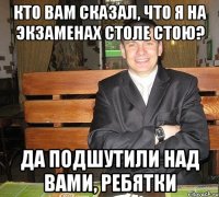 кто вам сказал, что я на экзаменах столе стою? да подшутили над вами, ребятки