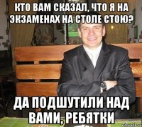 кто вам сказал, что я на экзаменах на столе стою? да подшутили над вами, ребятки