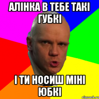 Алінка в тебе такі губкі і ти носиш міні юбкі