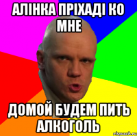 Алінка пріхаді ко мне домой будем пить алкоголь