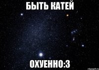 Быть Катей Охуенно:3